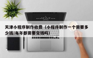 固原天津小程序制作收费（小程序制作一个需要多少钱!每年都需要交钱吗）